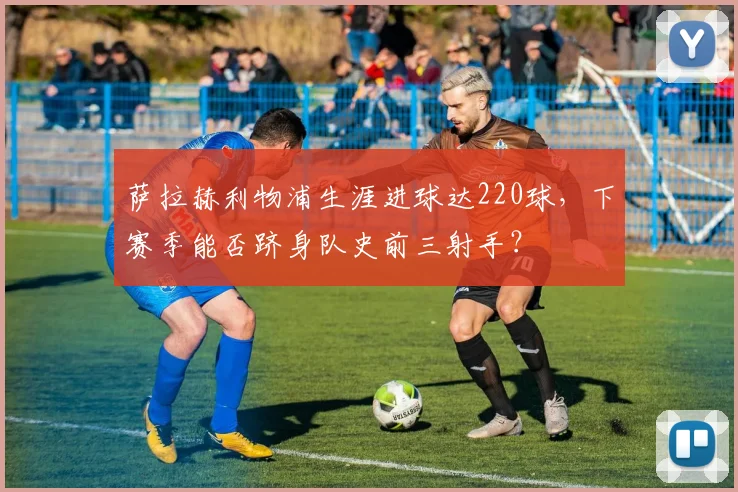 萨拉赫利物浦生涯进球达220球,下赛季能否跻身队史前三射手?