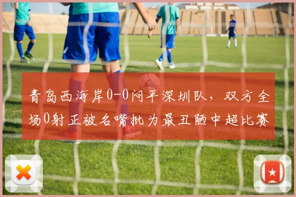 青岛西海岸0-0闷平深圳队,双方全场0射正被名嘴批为最丑陋中超比赛