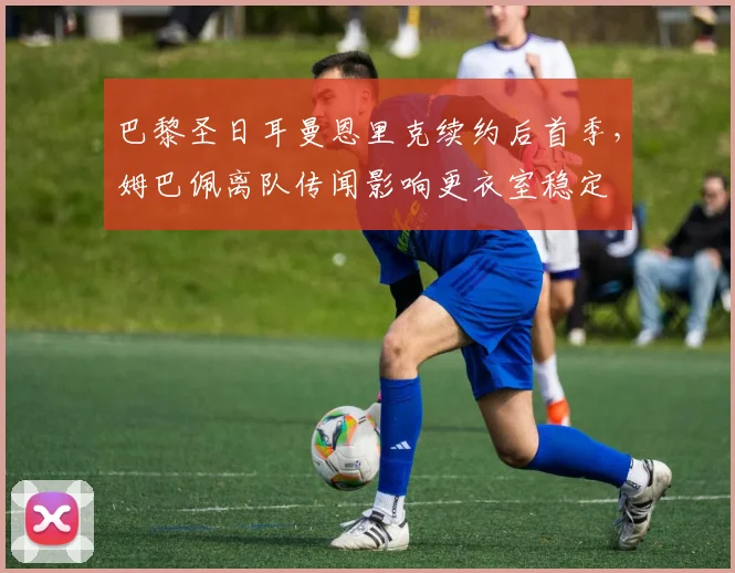 巴黎圣日耳曼恩里克续约后首季,姆巴佩离队传闻影响更衣室稳定