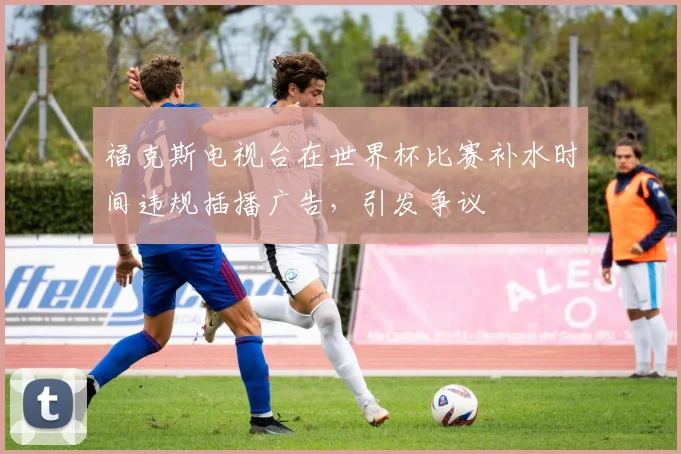 福克斯电视台在世界杯比赛补水时间违规插播广告,引发争议
