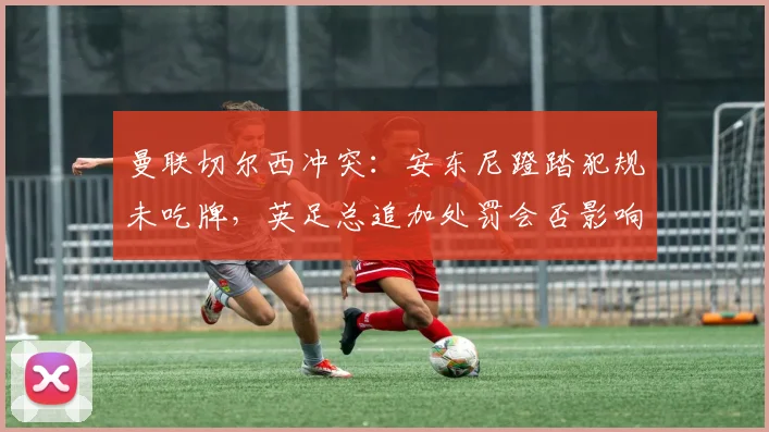 曼联切尔西冲突：安东尼蹬踏犯规未吃牌，英足总追加处罚会否影响双红会？